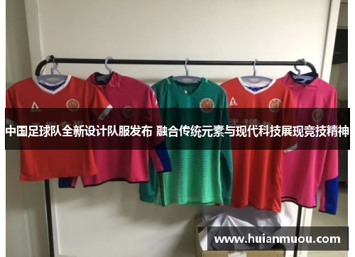 中国足球队全新设计队服发布 融合传统元素与现代科技展现竞技精神